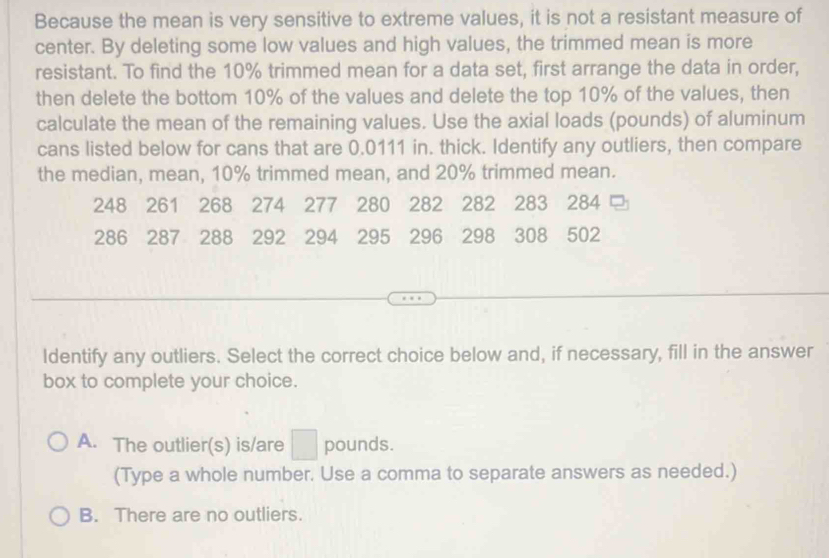 Because the mean is very sensitive to extreme values, it is not a resistant measure of
center. By deleting some low values and high values, the trimmed mean is more
resistant. To find the 10% trimmed mean for a data set, first arrange the data in order,
then delete the bottom 10% of the values and delete the top 10% of the values, then
calculate the mean of the remaining values. Use the axial loads (pounds) of aluminum
cans listed below for cans that are 0.0111 in. thick. Identify any outliers, then compare
the median, mean, 10% trimmed mean, and 20% trimmed mean.
248 261 268 274 277 280 282 282 283 284
286 287 288 292 294 295 296 298 308 502
Identify any outliers. Select the correct choice below and, if necessary, fill in the answer
box to complete your choice.
A. The outlier(s) is/are □ pounds.
(Type a whole number. Use a comma to separate answers as needed.)
B. There are no outliers.