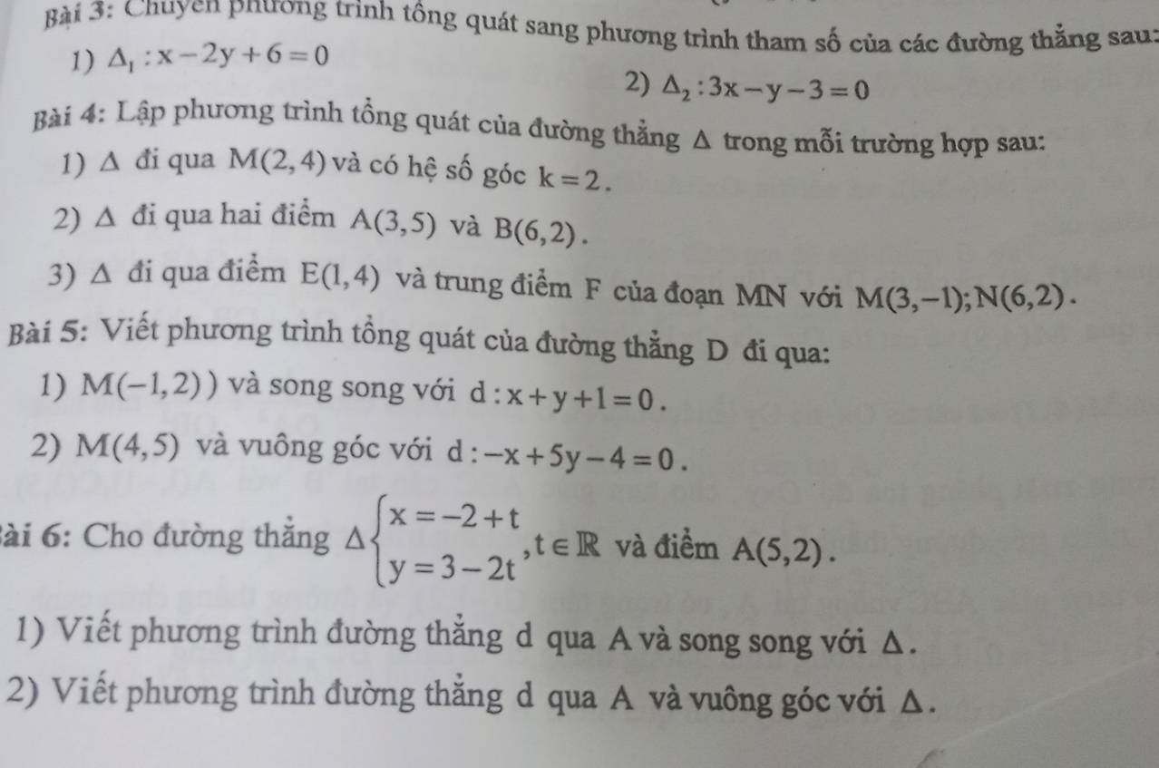 Chuyen phương trinh tổng quát sang phương trình tham số của các đường thắng sau: 
1) △ _1:x-2y+6=0
2) △ _2:3x-y-3=0
Bài 4: Lập phương trình tổng quát của đường thẳng / 1 trong mỗi trường hợp sau: 
1) △ di qua M(2,4) và có hệ số góc k=2. 
2) △ di qua hai điểm A(3,5) và B(6,2). 
3) △ di qua điểm E(1,4) và trung điểm F của đoạn MN với M(3,-1); N(6,2). 
Bài 5: Viết phương trình tồng quát của đường thằng D đi qua: 
1) M(-1,2)) và song song với d d : x+y+1=0. 
2) M(4,5) và vuông góc với d : -x+5y-4=0. 
ài 6: Cho đường thắng △ beginarrayl x=-2+t y=3-2tendarray. , t∈ R và điểm A(5,2). 
1) Viết phương trình đường thẳng d qua A và song song với Δ. 
2) Viết phương trình đường thăng d qua A và vuông góc với A.