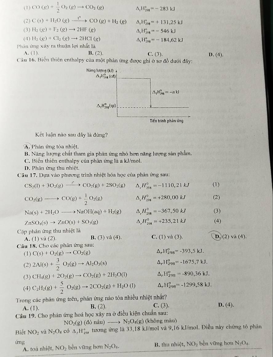 (1) CO(g)+ 1/2 O_2(g)to CO_2(g) ^, H_(298)°=-283kJ
(2) C(s)+H_2O(g)xrightarrow t°CO(g)+H_2(g) △ H_(298)°=+131,25kJ
(3) H_2(g)+F_2(g)to 2HF(g) D, H_(298)°=-546kJ
(4) H_2(g)+Cl_2(g)to 2HCl(g) ^ H_(298)°=-184,62kJ
Phản ứng xảy ra thuận lợi nhất là
A. (1). B. (2). C. (3). D. (4).
Câu 16. Biến thiên enthalpy của một phản ứng được ghi ở sơ đồ dưới đây:
Kết luận nào sau dây là đúng?
A. Phản ứng tỏa nhiệt.
B. Năng lượng chất tham gia phản ứng nhỏ hơn năng lượng sản phẩm.
C. Biến thiên enthalpy của phản ứng là a kJ/mol.
D. Phản ứng thu nhiệt.
Câu 17. Dựa vào phương trình nhiệt hóa học của phản ứng sau:
CS_2(l)+3O_2(g)xrightarrow fCO_2(g)+2SO_2(g) △, H_(298)^0=-1110,21kJ (1)
CO_2(g)to CO(g)+ 1/2 O_2(g)
H_(298)^0=+280,00kJ (2)
Na(s)+2H_2Oto NaOH(aq)+H_2(g) D H_(298)^0=-367,50kJ (3)
ZnSO_4(s)to ZnO(s)+SO_3(g) (4)
A H_(298)^0=+235,21kJ
Cặp phản ứng thu nhiệt là
A. (1) và (2). B. (3) vdot a(4). C. (1)va(3). D. (2) và (4).
Câu 18, Cho các phản ứng sau:
(1) C(s)+O_2(g)to CO_2(g) Ar H_(298)^o=-393,5kJ.
(2) 2Al(s)+ 3/2 O_2(g)to Al_2O_3(s) H_(298)^0=-1675,7kJ.
(3) CH_4(g)+2O_2(g)to CO_2(g)+2H_2O(l) H_(298)^o=-890,36kJ.
(4) C_2H_2(g)+ 5/2 O_2(g)to 2CO_2(g)+H_2O(l) △, H_(298)^o=-1299,58kJ.
Trong các phản ứng trên, phản ứng nào tỏa nhiều nhiệt nhất?
A. (1). B. (2). C. (3). D. (4).
Câu 19. Cho phản ứng hoá học xảy ra ở điều kiện chuẩn sau:
NO_2(g)(donhat au)to N_2O_4(g) (không màu)
Biết NO_2 và N_2O_4 có △ _fH_(298)° tương ứng là 33,18 kJ/mol và 9,16 kJ/mol. Điều này chứng tỏ phản
ứng bền vững hơn N_2O_4.
A. toả nhiệt, NO_2 bền vững hơn N_2O_4. B. thu nhiệt, NO_2