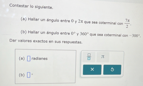 Contestar lo siguiente. 
(a) Hallar un ángulo entre 0 y 2π que sea coterminal con  7π /2 . 
(b) Hallar un ángulo entre 0° Y 360° que sea coterminal con -300°. 
Dar valores exactos en sus respuestas. 
(a) □ radianes
 □ /□   π
× 
(b) □°