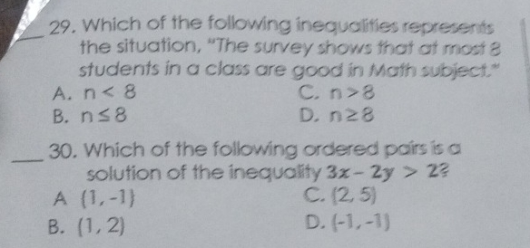 Which of the following inequalities represents
the situation, “The survey shows that at most 8
students in a class are good in Math subject."
A. n<8</tex> C. n>8
B. n≤ 8 D. n≥ 8
_
30. Which of the following ordered pairs is a
solution of the inequality 3x-2y>2
A (1,-1)
C. (2,5)
B. (1,2) D. (-1,-1)