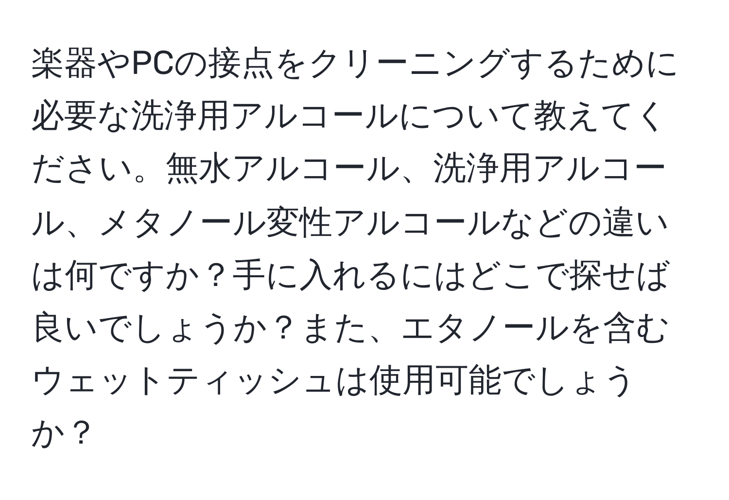 楽器やPCの接点をクリーニングするために必要な洗浄用アルコールについて教えてください。無水アルコール、洗浄用アルコール、メタノール変性アルコールなどの違いは何ですか？手に入れるにはどこで探せば良いでしょうか？また、エタノールを含むウェットティッシュは使用可能でしょうか？