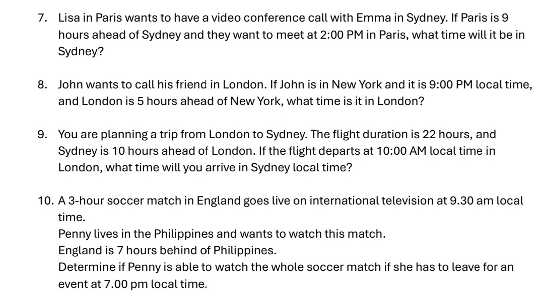 Lisa in Paris wants to have a video conference call with Emma in Sydney. If Paris is 9
hours ahead of Sydney and they want to meet at 2:00 PM in Paris, what time will it be in 
Sydney? 
8. John wants to call his friend in London. If John is in New York and it is 9:00 PM local time, 
and London is 5 hours ahead of New York, what time is it in London? 
9. You are planning a trip from London to Sydney. The flight duration is 22 hours, and 
Sydney is 10 hours ahead of London. If the flight departs at 10:00 AM local time in 
London, what time will you arrive in Sydney local time? 
10. A 3-hour soccer match in England goes live on international television at 9.30 am local 
time. 
Penny lives in the Philippines and wants to watch this match. 
England is 7 hours behind of Philippines. 
Determine if Penny is able to watch the whole soccer match if she has to leave for an 
event at 7.00 pm local time.