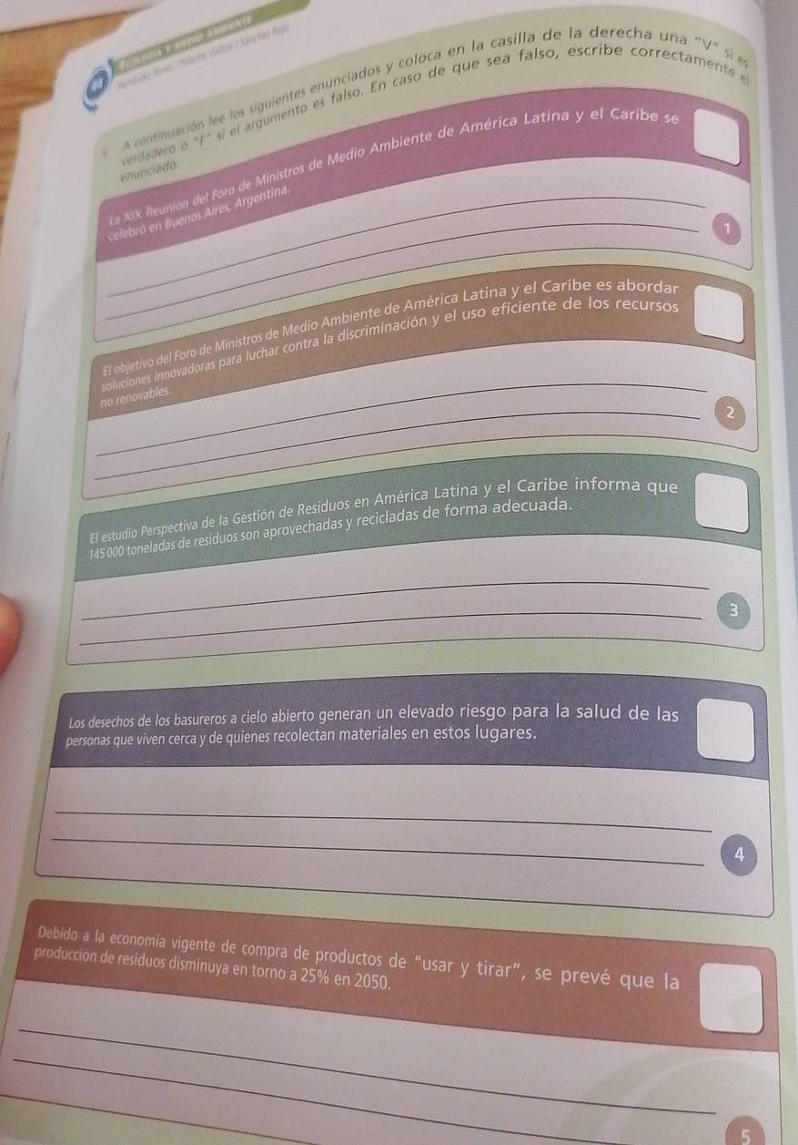 A mrs e do ra a t eere 
eto Sores Palacos dalica / Sánchea Róp 
A continuación lee los siguientes enunciados y coloca en la casilla de la derecha una "V" sí e 
enunciado verdadero o "F" sí el árgumento es falso. En caso de que sea falso, escribe correctamente e 
_ 
na XIX Reunión del foro de Ministros de Medio Ambiente de América Latina y el Caribe se 
_ celebró en Buenos Aires, Argentina 
1 
_ 
Elobjetivo del Foro de Ministros de Medio Ambiente de América Latina y el Caribe es abordar 
_ 
no renovables. soluciones innovadoras para luchar contra la discriminación y el uso eficiente de los recursos 
2 
El estudio Perspectiva de la Gestión de Residuos en América Latina y el Caribe informa que
145000 toneladas de residuos son aprovechadas y recicladas de forma adecuada. 
_ 
_3 
Los desechos de los basureros a cielo abierto generan un elevado riesgo para la salud de las 
personas que viven cerca y de quienes recolectan materiales en estos lugares. 
_ 
_ 
4 
Debido a la economía vigente de compra de productos de "usar y tirar", se prevé que la 
producción de residuos disminuya en torno a 25% en 2050. 
_ 
_ 
_