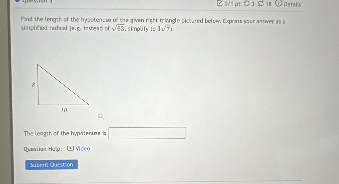 □ 0/1 pt つ 3 18 Details 
Find the length of the hypotenuse of the given right triangle pictured below. Express your answer as a 
simplified radical (e. g. instead of sqrt(63) , simplify to 3sqrt(7)). 
The length of the hypotenuse is □. 
Question Help: Video 
Submit Question