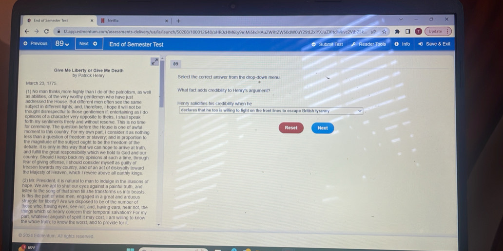 ❷ End of Semester Test Netflix
×
f2.app.edmenturn.com/assessments-delivery/ua/la/launch/50208/100012648/aHR0cHM6Ly9mMi5hcHAuZWRtZW50dW0uY29tL2xlYXJuZXItdWkvc2Vjb25k... 1A * Update
Previous Next End of Semester Test  Submit Test  Reader Tools 0 Info Save & Exit
89
Give Me Liberty or Give Me Death
by Patrick Henry Select the correct answer from the drop-down menu.
March 23, 1775.
(1) No man thinks more highly than I do of the patriotism, as well What fact adds credibility to Henry's argument?
as abilities, of the very worthy gentlemen who have just
addressed the House. But different men often see the same
subject in different lights; and, therefore, I hope it will not be Henry solidifies his credibility when he
thought disrespectful to those gentlemen if, entertaining as I do declares that he too is willing to fight on the front lines to escape British tyranny
opinions of a character very opposite to theirs, I shall speak
forth my sentiments freely and without reserve. This is no time
for ceremony. The question before the House is one of awful Reset Next
moment to this country. For my own part, I consider it as nothing
less than a question of freedom or slavery; and in proportion to
the magnitude of the subject ought to be the freedom of the
debate. It is only in this way that we can hope to arrive at truth
and fulfill the great responsibility which we hold to God and ou
country. Should I keep back my opinions at such a time, through
fear of giving offense, I should consider myself as guilty of
treason towards my country, and of an act of disloyalty toward
the Majesty of Heaven, which I revere above all earthly kings.
(2) Mr. President, it is natural to man to indulge in the illusions of
hope. We are apt to shut our eyes against a painful truth, and
listen to the song of that siren till she transforms us into beasts
Is this the part of wise men, engaged in a great and arduous
struggle for liberty? Are we disposed to be of the number of
those who, having eyes, see not, and, having ears, hear not, the
things which so nearly concern their temporal salvation? For my
part, whatever anguish of spirit it may cost, I am willing to know
the whole truth; to know the worst, and to provide for it.
© 2024 Edmentum. All rights reserved
8S°F