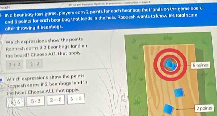 Ready Write and Evaniare Algebras Expressions = Instruction = Lavel F
In a beanbag-toss game, players earn 2 points for each beanbag that lands on the game board
and 5 points for each beanbag that lands in the hole. Roopesh wants to know his total score
after throwing 4 beanbags.
Which expressions show the points
Roopesh earns if 2 beanbags land on
the board? Choose ALL that apply.
2+2 2· 2
Which expressions show the points
Raopesh earns if 2 beanbags land in
the hole? Choose ALL that apply.
5 5· 2 2+5 5+5