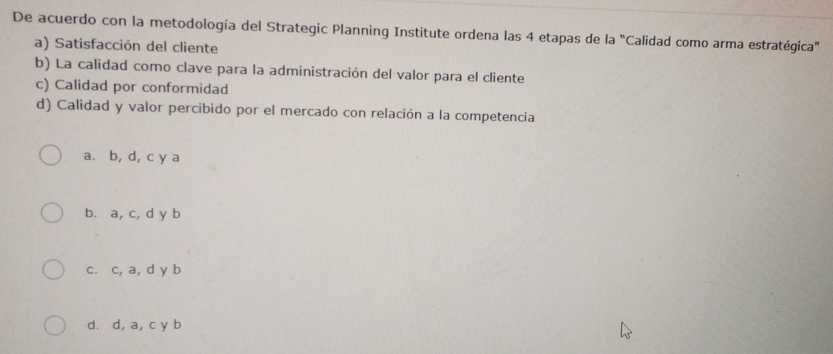 De acuerdo con la metodología del Strategic Planning Institute ordena las 4 etapas de la "Calidad como arma estratégica"
a) Satisfacción del cliente
b) La calidad como clave para la administración del valor para el cliente
c) Calidad por conformidad
d) Calidad y valor percibido por el mercado con relación a la competencia
a. b, d, c y a
b. a, c, d y b
c. c, a, d y b
d. d, a, c y b