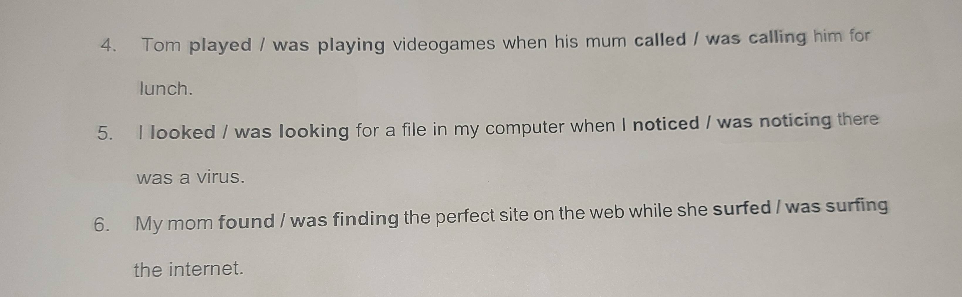 Tom played / was playing videogames when his mum called / was calling him for 
lunch. 
5. I looked / was looking for a file in my computer when I noticed / was noticing there 
was a virus. 
6. My mom found / was finding the perfect site on the web while she surfed / was surfing 
the internet.