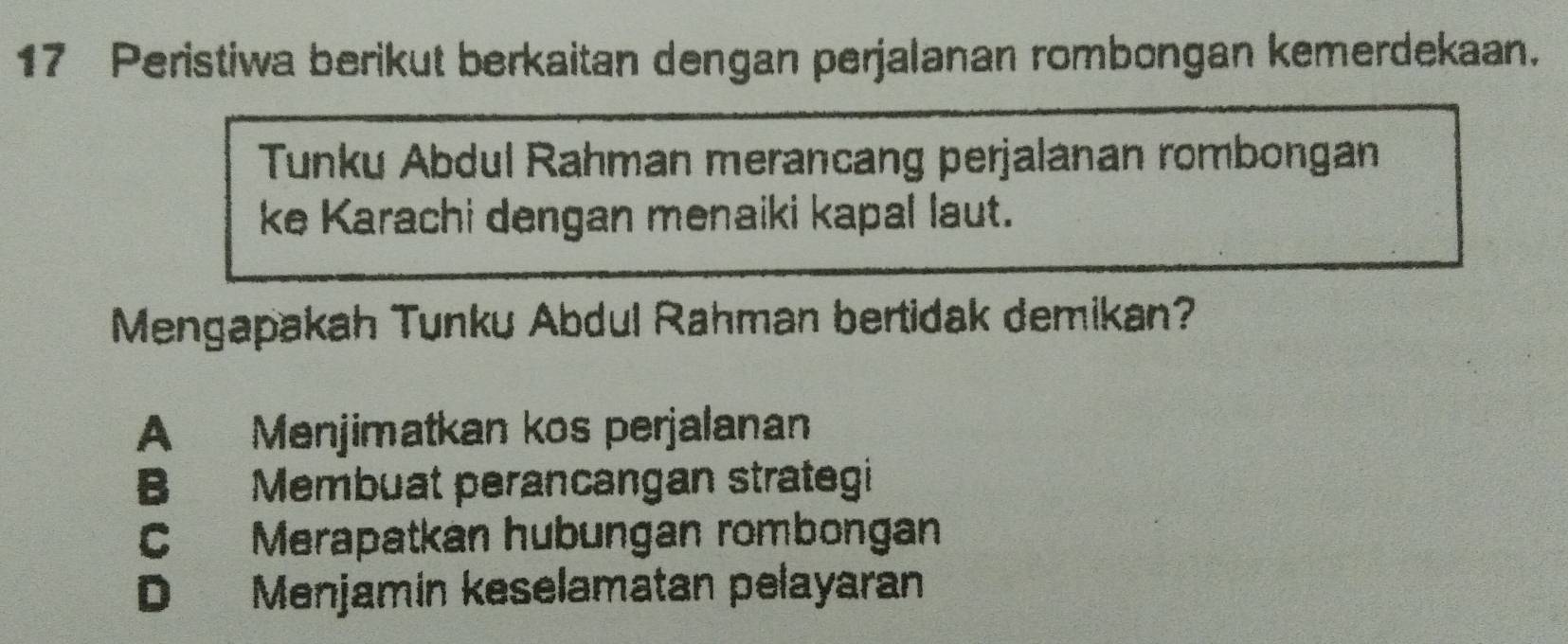 Peristiwa berikut berkaitan dengan perjalanan rombongan kemerdekaan.
Tunku Abdul Rahman merancang perjalanan rombongan
ke Karachi dengan menaiki kapal laut.
Mengapakah Tunku Abdul Rahman bertidak demikan?
A Menjimatkan kos perjalanan
B Membuat perancangan strategi
C Merapatkan hubungan rombongan
D Menjamin keselamatan pelayaran