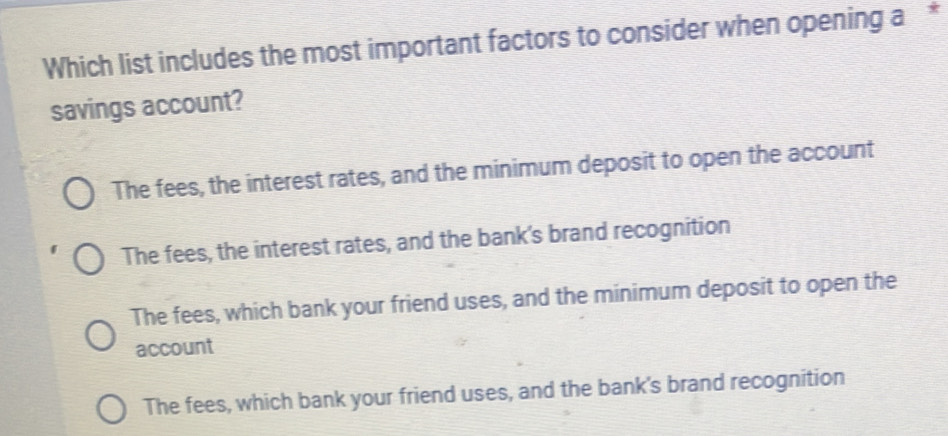 Which list includes the most important factors to consider when opening a*
savings account?
The fees, the interest rates, and the minimum deposit to open the account
The fees, the interest rates, and the bank's brand recognition
The fees, which bank your friend uses, and the minimum deposit to open the
account
The fees, which bank your friend uses, and the bank's brand recognition