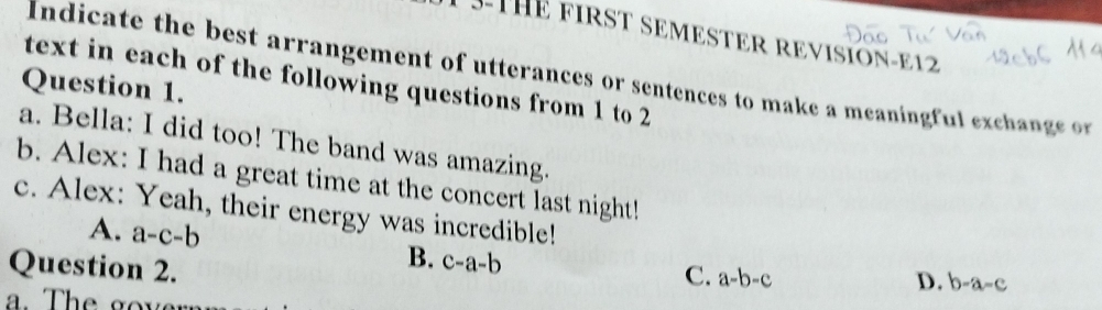 3-THE FIRST SEMESTER REvISióN-E12
Indicate the best arrangement of utterances or sentences to make a meaningful exchange or
text in each of the following questions from 1 to 2
Question 1.
a. Bella: I did too! The band was amazing.
b. Alex: I had a great time at the concert last night!
c. Alex: Yeah, their energy was incredible!
A. a-c-b C. a-b-c
Question 2.
B. c-a-b
D. b-a-c