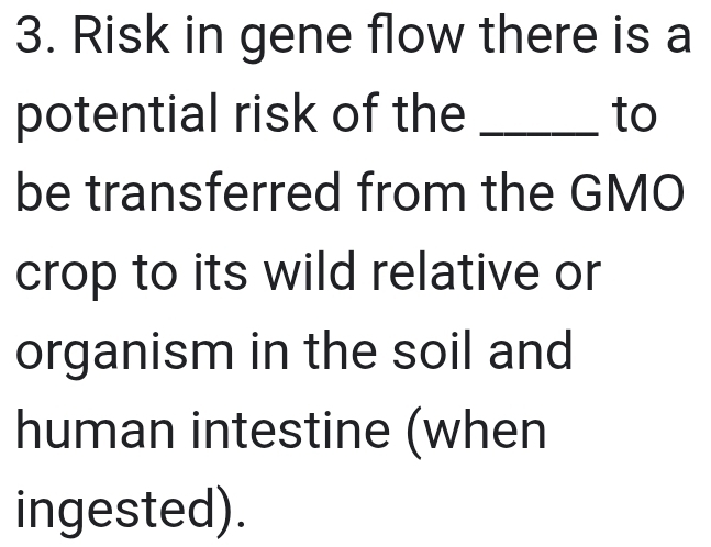 Risk in gene flow there is a 
potential risk of the _to 
be transferred from the GMO 
crop to its wild relative or 
organism in the soil and 
human intestine (when 
ingested).