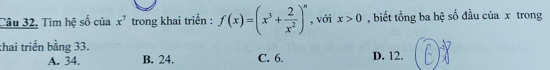 Tìm hệ Shat O của x^7 trong khai triển : f(x)=(x^3+ 2/x^2 )^n , với x>0 , biết tổng ba hệ số đầu của x trong
thai triển bằng 33.
A. 34. B. 24. C. 6.
D. 12.