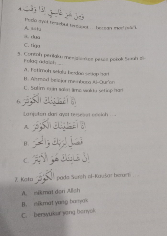 Pada ayat tersebut terdapat ... bacaan mad tabi'i.
A. satu
B. dua
C. tiga
5. Contoh perilaku menjalankan pesan pokok Surah al-
Falaq adalah ....
A. Fatimah selalu berdoa setiap hari
B. Ahmad belajar membaca Al-Qur'an
C. Salim rajin salat lima waktu setiap hari
6.
Lanjutan dari ayat tersebut adalah ....
A.
B.
C.
7. Kata pada Surah al-Kaušar berarti ....
A. nikmat dari Allah
B. nikmat yang banyak
C. bersyukur yang banyak