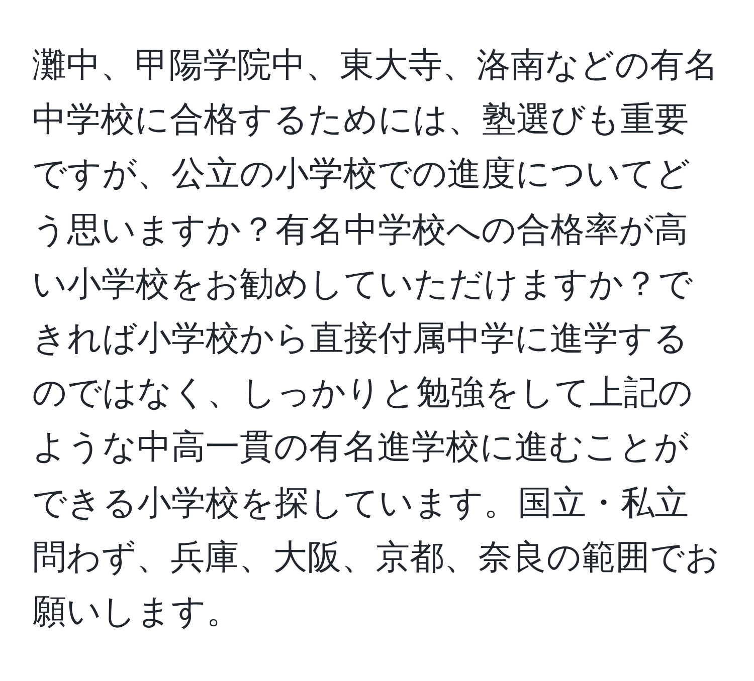 灘中、甲陽学院中、東大寺、洛南などの有名中学校に合格するためには、塾選びも重要ですが、公立の小学校での進度についてどう思いますか？有名中学校への合格率が高い小学校をお勧めしていただけますか？できれば小学校から直接付属中学に進学するのではなく、しっかりと勉強をして上記のような中高一貫の有名進学校に進むことができる小学校を探しています。国立・私立問わず、兵庫、大阪、京都、奈良の範囲でお願いします。