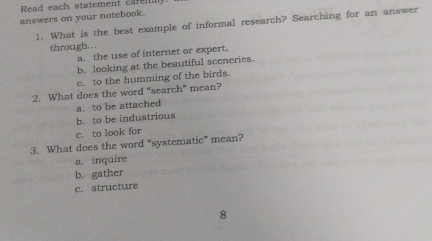 Read each statement carenn
answers on your notebook.
1. What is the best example of informal research? Searching for an answer
through...
a. the use of internet or expert.
b. looking at the beautiful sceneries.
c. to the humming of the birds.
2. What does the word “search” mean?
a. to be attached
b. to be industrious
c. to look for
3. What does the word “systematic” mean?
a. inquire
b. gather
c. structure
8