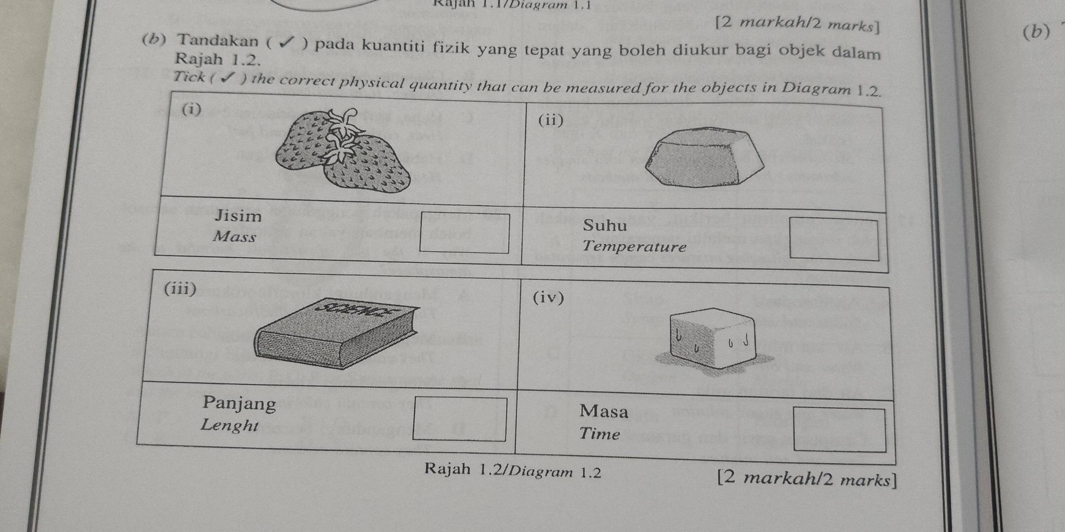 Rajah 1.1/Diagram 1.1 
[2 markah/2 marks] 
(b) 
(b) Tandakan ( ✔ ) pada kuantiti fizik yang tepat yang boleh diukur bagi objek dalam 
Rajah 1.2. 
Tick (✔ ) the correct physical quantity that can be measured for the objects in Diagram 1.2. 
(i) (ii) 
Jisim Suhu 
Mass Temperature 
(iii) 
(iv) 
U 6 
Panjang 
Masa 
Lenght Time 
Rajah 1.2/Diagram 1.2 [2 markah/2 marks]