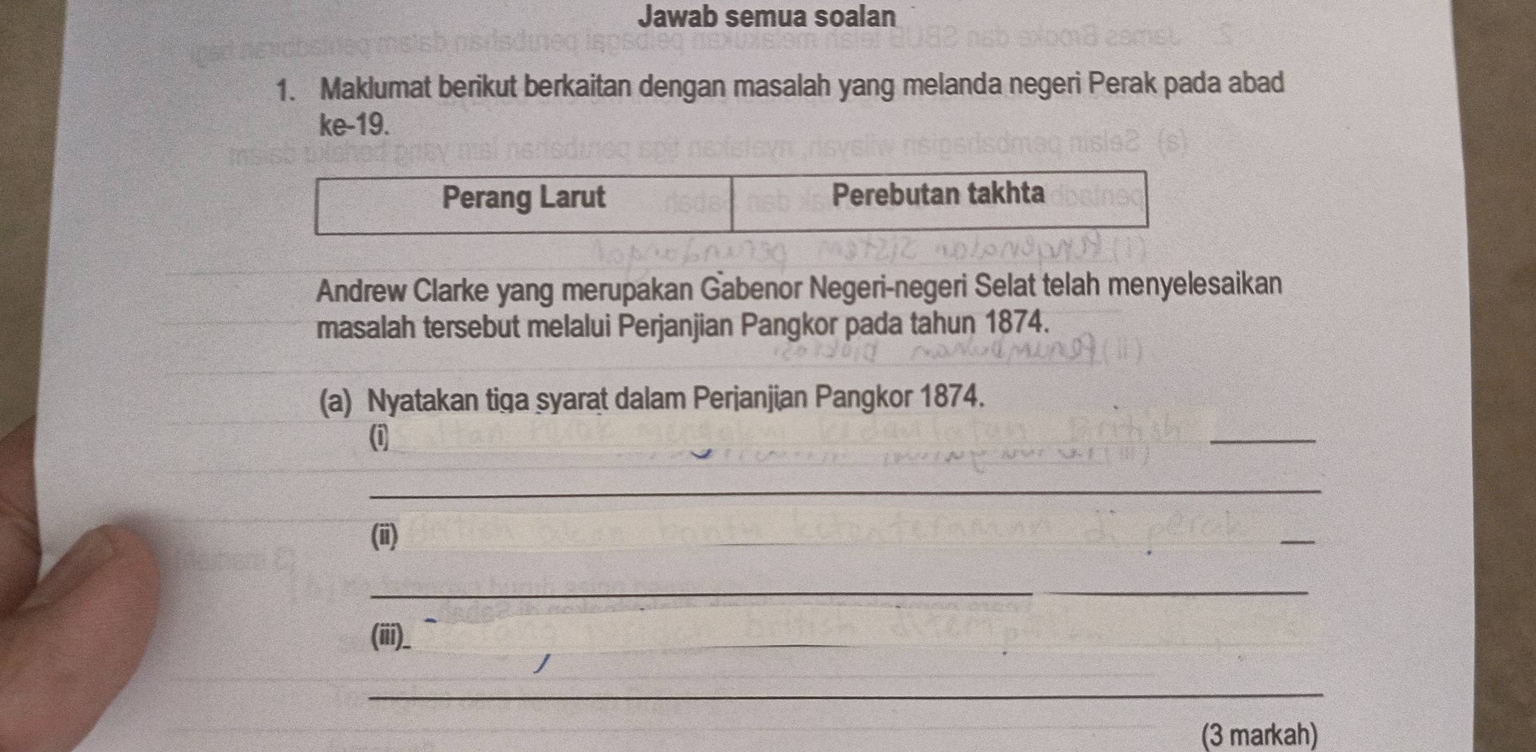 Jawab semua soalan 
1. Maklumat berikut berkaitan dengan masalah yang melanda negeri Perak pada abad 
ke- 19. 
Andrew Clarke yang merupakan Gabenor Negeri-negeri Selat telah menyelesaikan 
masalah tersebut melalui Perjanjian Pangkor pada tahun 1874. 
(a) Nyatakan tiga syarat dalam Perjanjian Pangkor 1874. 
(i 
_ 
_ 
(ii) 
_ 
_ 
(iii)_ 
_ 
_ 
(3 markah)