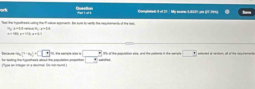 Question 
ork Part 1 of 4 Completed: 6 of 21 My score: 5.83/21 pts (27.78%) Save 
Test the hypothesis using the P -value approach. Be sure to verify the requirements of the test.
H_0:p=0.6 versus H_1:p>0.6
n=180; x=113; alpha =0.1
Because np_0(1-p_0)=□ □ 10 , the sample size is □ 5% of the population size, and the patients in the sample □ selected at random, all of the requirements 
for testing the hypothesis about the population proportion □ satisfied. 
(Type an integer or a decimal. Do not round.)