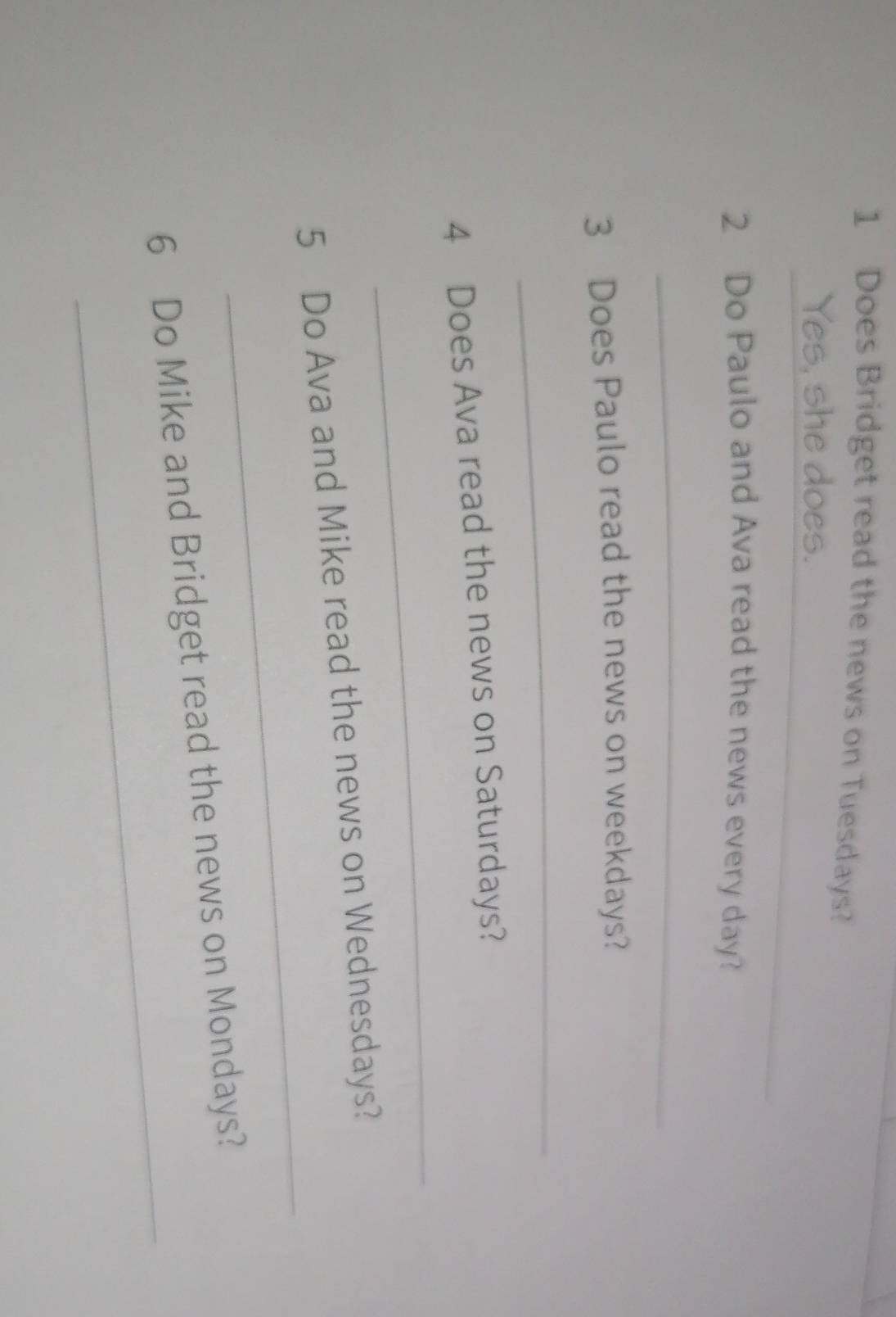 Does Bridget read the news on Tuesdays? 
_ 
Yes, she does. 
2 Do Paulo and Ava read the news every day? 
_ 
3 Does Paulo read the news on weekdays? 
_ 
_ 
4 Does Ava read the news on Saturdays? 
_ 
5 Do Ava and Mike read the news on Wednesdays? 
_ 
6 Do Mike and Bridget read the news on Mondays?