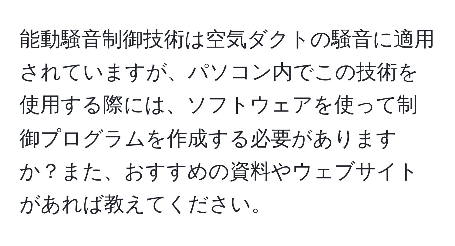 能動騒音制御技術は空気ダクトの騒音に適用されていますが、パソコン内でこの技術を使用する際には、ソフトウェアを使って制御プログラムを作成する必要がありますか？また、おすすめの資料やウェブサイトがあれば教えてください。