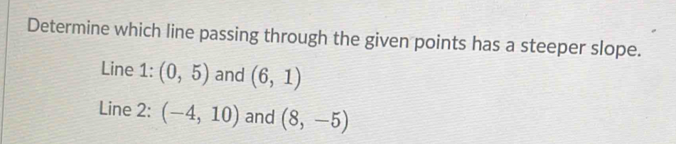 Determine which line passing through the given points has a steeper slope. 
Line 1: (0,5) and (6,1)
Line 2: (-4,10) and (8,-5)