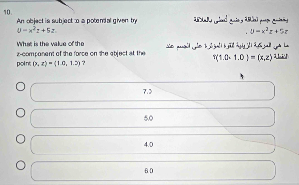 An object is subject to a potential given by 2aly claró cuas 2sual puer Cañd
U=x^2z+5z.
U=x^2z+5z
What is the value of the sie puall cle ö sgall s gäll aill as wll ga h
z -component of the force on the object at the
point (x,z)=(1.0,1.0) ？ 8 ( 0.0.1.0)=(x,z) Tháill
7.0
5.0
4. 0
6.0