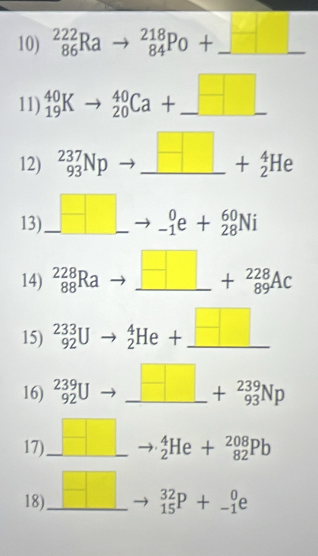 _(86)^(222)Rato _(84)^(218)Po+ frac  _ 2 
11) _(19)^(40)Kto _(20)^(40)Ca+_ 
12) _(93)^(237)Np )to _ □ +_2^(4He _ 
13) _ )to _ . _(-1)^0e+_(28)^(60)Ni
14) _(88)^(228)Ra to _ □ +_(89)^(228)Ac _ 
15) _(92)^(233)Uto _2^(4He+_ □)
16) _(92)^(239)U _ _ □ +_(93)^(239)Np
17)_ _ 
_2^4He+_(82)^(208)Pb
18)_ □ □
_(15)^(32)P+_(-1)^0e