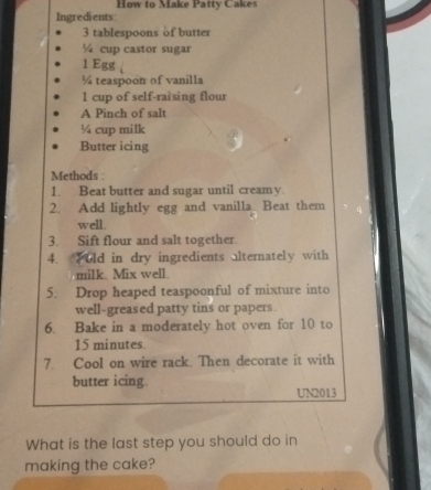 How to Make Patty Cakes 
Ingredients
3 tablespoons of butter
¼ cup castor sugar
1 Egg
¼ teaspoon of vanilla
1 cup of self-raìsing flour 
A Pinch of salt
¼ cup milk 
Butter icing 
Methods : 
1. Beat butter and sugar until creamy 
2. Add lightly egg and vanilla Beat them 
well 
3. Sift flour and salt together. 
4. old in dry ingredients alternately with 
milk. Mix well. 
5. Drop heaped teaspoonful of mixture into 
well-greased patty tins or papers . 
6. Bake in a moderately hot oven for 10 to
15 minutes
7. Cool on wire rack. Then decorate it with 
butter icing. UN2013
What is the last step you should do in 
making the cake?