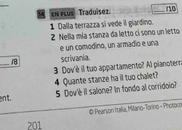 En plus Traduisez. /10 
1 Dalla terrazza si vede il giardino. 
2 Nella mia stanza da letto ci sono un letto 
e un comodino, un armadio e una 
_ 18 scrivania. 
3 Dov'è il tuo appartamento? Al pianoterra 
4 Quante stanze ha il tuo chalet? 
ent. 5 Dov'è il salone? In fondo al corridoio? 
© Pearson Italia, Milano-Torino - Photoco 
201