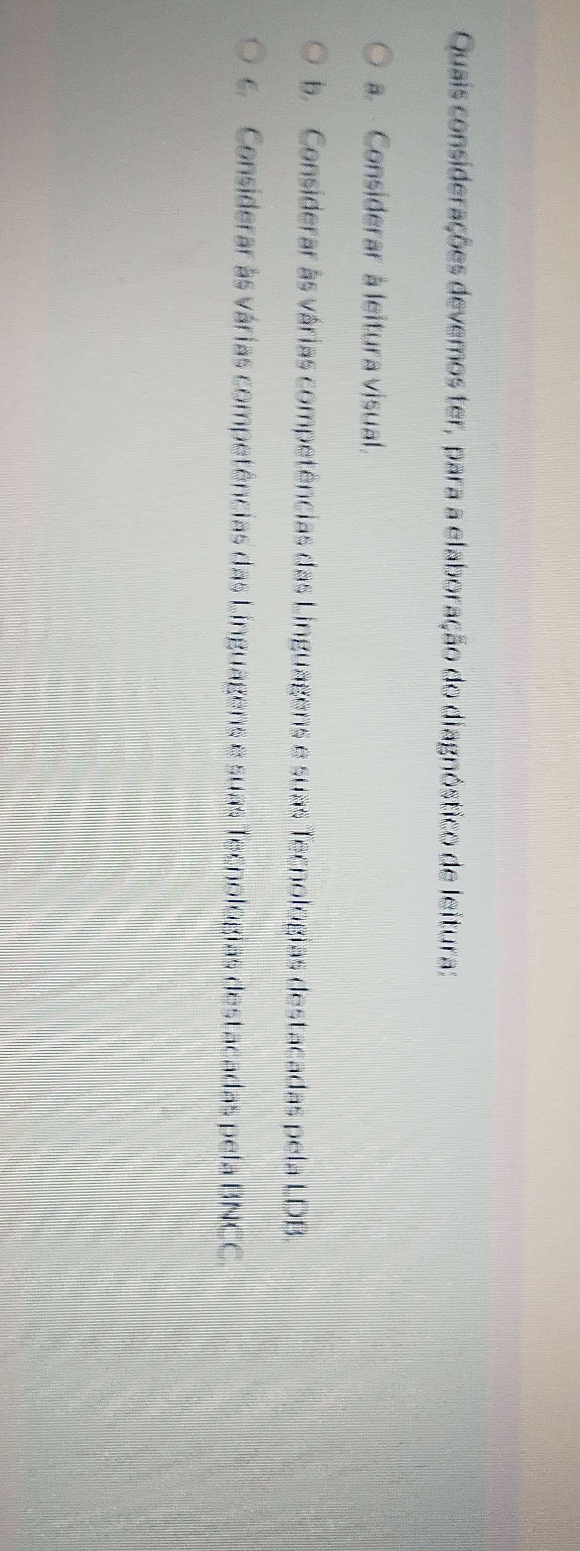 Quais considerações devemos ter, para a elaboração do diagnóstico de leitura:
a. Considerar à leitura visual.
b. Considerar às várias competências das Linguagens e suas Tecnologias destacadas pela LDB.
c Considerar às várias competências das Linguagens e suas Tecnologias destacadas pela BNCC.