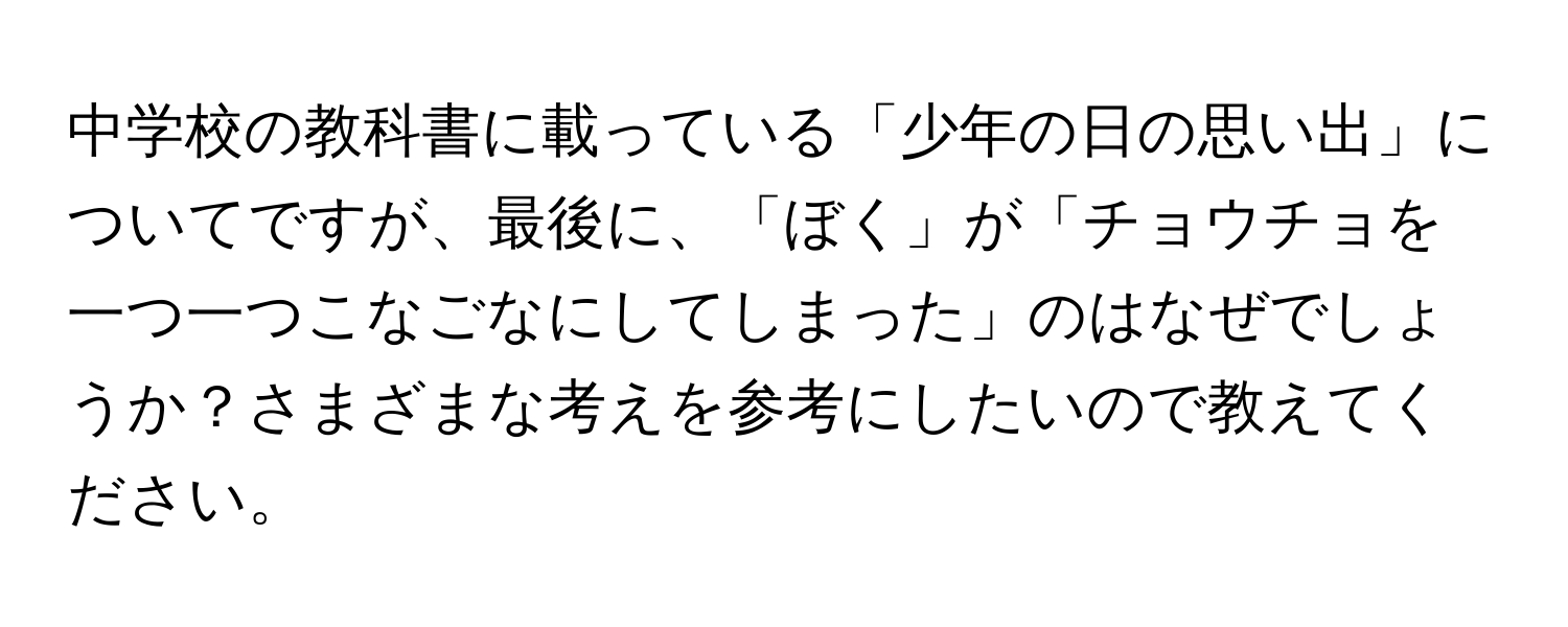 中学校の教科書に載っている「少年の日の思い出」についてですが、最後に、「ぼく」が「チョウチョを一つ一つこなごなにしてしまった」のはなぜでしょうか？さまざまな考えを参考にしたいので教えてください。