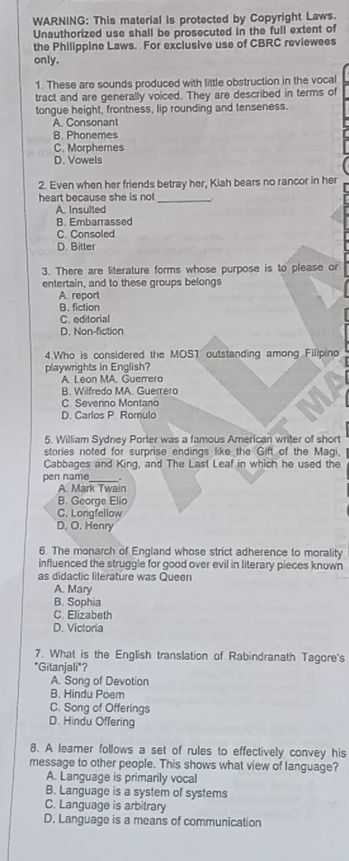 WARNING: This material is protected by Copyright Laws.
Unauthorized use shall be prosecuted in the full extent of
the Philippine Laws. For exclusive use of CBRC reviewees
only.
1. These are sounds produced with little obstruction in the vocal
tract and are generally voiced. They are described in terms of
tongue height, frontness, lip rounding and tenseness.
A. Consonant
B. Phonemes
C. Morphemes
D. Vowels
2. Even when her friends betray her, Kiah bears no rancor in her
heart because she is not_
A. Insulted
B. Embarrassed
C. Consoled
D. Bitler
3. There are literature forms whose purpose is to please or
entertain, and to these groups belongs
A.report
B. fiction
C. editorial
D. Non-fiction
4.Who is considered the MOST outstanding among Filipino
playwrights in English?
A. Leon MA, Guerrera
B. Wilfredo MA. Guerrero
C. Severino Montano
D. Carlos P. Romulo
5. William Sydney Porter was a famous American writer of short
stories noted for surprise endings like the Gift of the Magi.
Cabbages and King, and The Last Leaf in which he used the
pen name_
A Mark Twain
B. George Elio
C. Longfellow
D. O. Henry
6. The monarch of England whose strict adherence to morality
influenced the struggle for good over evil in literary pieces known
as didactic literature was Queen
A. Mary
B. Sophia
C. Elizabeth
D. Victoria
7. What is the English translation of Rabindranath Tagore's
"Gitanjali"?
A. Song of Devotion
B. Hindu Poem
C. Song of Offerings
D. Hindu Offering
8. A leamer follows a set of rules to effectively convey his
message to other people. This shows what view of language?
A. Language is primarily vocal
B. Language is a system of systems
C. Language is arbitrary
D. Language is a means of communication
