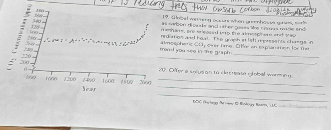 360
380 19. Global warming occurs when greenhouse gases, such
340 as carbon dioxide and other gases like nitrous oxide and
320
280
methane, are released into the atmosphere and trap
300 radiation and heat. The graph at left represents change in
260 atmospheric CO_2 over time. Offer an explanation for the 
_
246
_ 
trend you see in the graph:
220
200
6
20. Offer a solution to decrease global warming: 
_
800 1000 1200 1400 1600 1800 2000 _ 
_
Year
EOC Biology Review © Biology Roots, LLC_