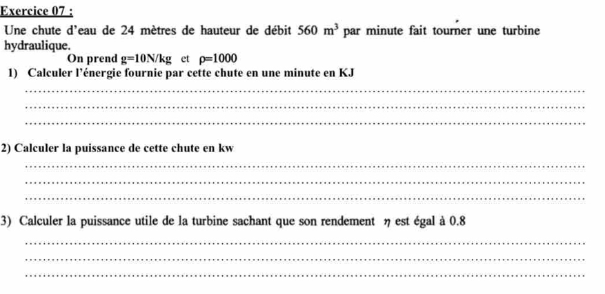 Une chute d'eau de 24 mètres de hauteur de débit 560m^3 par minute fait tourner une turbine 
hydraulique. 
On prend g=10N/kg et rho =1000
1) Calculer l’énergie fournie par cette chute en une minute en KJ
_ 
_ 
_ 
2) Calculer la puissance de cette chute en kw
_ 
_ 
_ 
3) Calculer la puissance utile de la turbine sachant que son rendement η est égal à 0.8
_ 
_ 
_