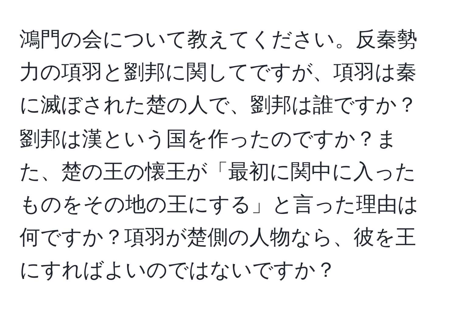 鴻門の会について教えてください。反秦勢力の項羽と劉邦に関してですが、項羽は秦に滅ぼされた楚の人で、劉邦は誰ですか？劉邦は漢という国を作ったのですか？また、楚の王の懐王が「最初に関中に入ったものをその地の王にする」と言った理由は何ですか？項羽が楚側の人物なら、彼を王にすればよいのではないですか？