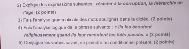 Explique les expressions suivantes : résister à la corruption, la hiérarchie de 
l'âge. (2 points) 
3) Fais l'analyse grammaticale des mots soulignés dans la dictée. (2 points) 
4) Fais l'analyse logique de la phrase suivante : « IIs les écoutent 
religieusement quand ils leur racontent les faits passés. » (2 points) 
5) Conjugue les verbes savoir, se plaindre au conditionnel présent. (2 points)