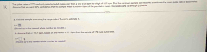 The pulse rates of 172 randomly selected adult males vary from a low of 35 bom to a high of 103 bpm. Find the minimum sample size required to estimate the mean pulse rate of acult maiss 
Aasume that we want 95% confidence that the sample mean is within 4 bpm of the population mean. Complete parts (a) through (c) below. 
a. Find the sample size using the range rule of thumb to estimate n
c=70
(Round up to the nearest whole number as needed) 
b. Assume that x=10 bpm, based on the value s=10.1 bpm from the sample of 172 male puise rates.
e=□ , 
(Round up to the nearest whole number as needed.)