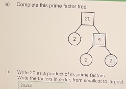 Complete this prime factor tree: 
b) Write 20 as a product of its prime factors. 
Write the factors in order, from smallest to largest.
2* 2* 5