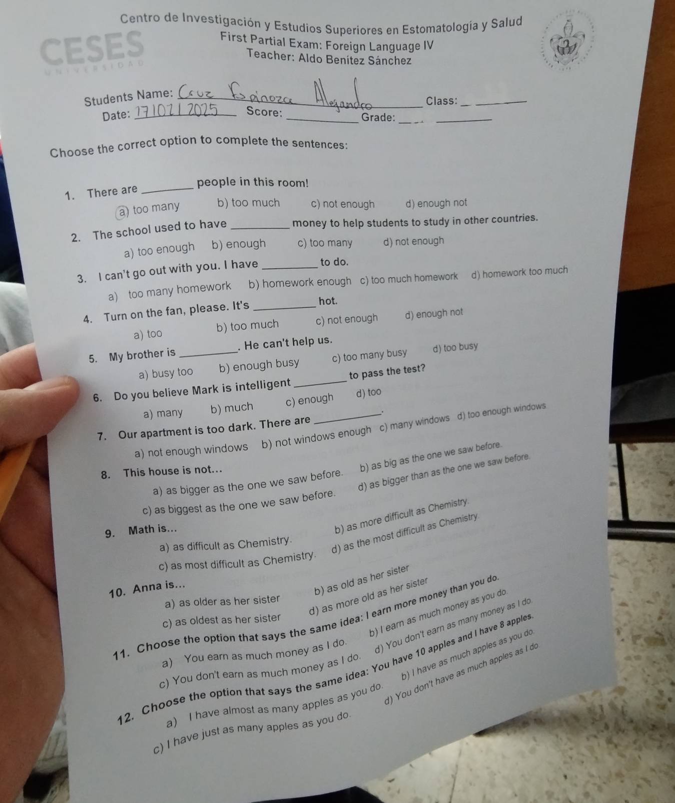 Centro de Investigación y Estudios Superiores en Estomatologia y Salud
CESES
First Partial Exam: Foreign Language IV
Teacher: Aldo Benítez Sánchez
Students Name:_
Class:_
Date:_
Score: _Grade:__
Choose the correct option to complete the sentences:
1. There are_
people in this room!
a) too many b) too much c) not enough d) enough not
2. The school used to have_
money to help students to study in other countries.
a) too enough b) enough c) too many d) not enough
3. I can't go out with you. I have_
to do.
a) too many homework b) homework enough c) too much homework d) homework too much
4. Turn on the fan, please. It's_
hot.
a) too b) too much c) not enough d) enough not
5. My brother is _. He can't help us.
a) busy too b) enough busy c) too many busy d) too busy
6. Do you believe Mark is intelligent _to pass the test?
a) many b) much c) enough d) too
 
7. Our apartment is too dark. There are
a) not enough windows b) not windows enough c) many windows d) too enough windows
a) as bigger as the one we saw before. b) as big as the one we saw before.
d) as bigger than as the one we saw before.
8. This house is not..
c) as biggest as the one we saw before.
9. Math is...
b) as more difficult as Chemistry.
d) as the most difficult as Chemistry
a) as difficult as Chemistry.
c) as most difficult as Chemistry.
10. Anna is...
b) as old as her sister
d) as more old as her sister
a) as older as her sister
b) I earn as much money as you do
11. Choose the option that says the same idea: I earn more money than you do
c) as oldest as her sister
a) You earn as much money as I do.
) You don't earn as many money as I do
b) I have as much apples as you do
12. Choose the option that says the same idea: You have 10 apples and I have 8 apples
c) You don't earn as much money as I do.
)  You don't have as much apples as I d
a) I have almost as many apples as you do
c) I have just as many apples as you do.