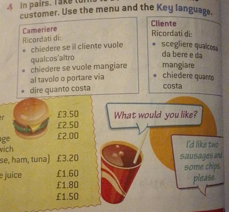 In pairs. Take tun
customer. Use the menu and the Key language.
Cliente
Cameriere
Ricordati di:
Ricordati di:
chiedere se il cliente vuole scegliere qualcosa
qualcos’altro
da bere e da
chiedere se vuole mangiare
mangiare
al tavolo o portare via
chiedere quanto
dire quanto costa
costa
r
£3.50 What would you like?
£2.50
age £2.00
I'd like two
vich
se, ham, tuna) £3.20 sausages and
some chips.
e juice £1.60
£1.80 please.
£1.50