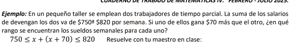 Ejemplo: En un pequeño taller se emplean dos trabajadores de tiempo parcial. La suma de los salarios 
de devengan los dos va de $750^(_ a) $820 por semana. Si uno de ellos gana $70 más que el otro, ¿en qué 
rango se encuentran los sueldos semanales para cada uno?
750≤ x+(x+70)≤ 820 Resuelve con tu maestro en clase: