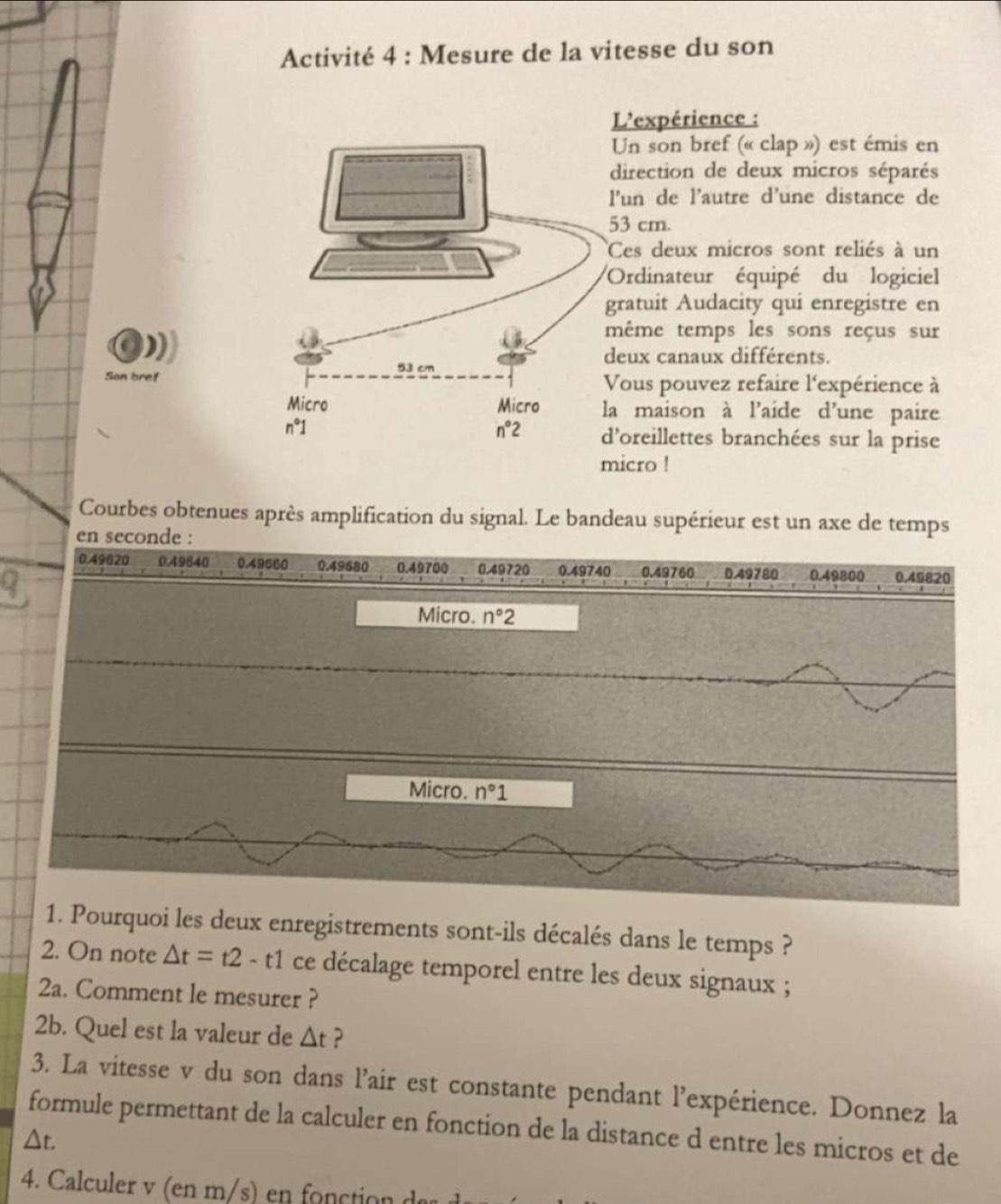 Activité 4 : Mesure de la vitesse du son
L'expérience :
Un son bref (« clap ») est émis en
direction de deux micros séparés
l'un de l’autre d'une distance de
53 cm.
Ces deux micros sont reliés à un
Ordinateur équipé du logiciel
gratuit Audacity qui enregistre en
même temps les sons reçus sur
deux canaux différents.
Son brefVous pouvez refaire l'expérience à
la maison à l'aide d'une paire
d'oreillettes branchées sur la prise
micro !
Courbes obtenues après amplification du signal. Le bandeau supérieur est un axe de temps
en seconde :
1. Pourquoi les deux enregistrements sont-ils décalés dans le temps ?
2. On note △ t=t2-t1 ce décalage temporel entre les deux signaux ;
2a. Comment le mesurer ?
2b. Quel est la valeur de △ t ?
3. La vitesse v du son dans l’air est constante pendant l'expérience. Donnez la
formule permettant de la calculer en fonction de la distance d entre les micros et de
△ t.
4. Calculer v (en m/s) en fonction e