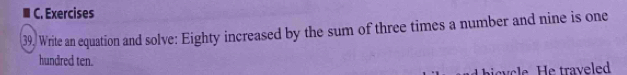 Exercises 
39, Write an equation and solve: Eighty increased by the sum of three times a number and nine is one 
hundred ten. 
bivcle. He traveled