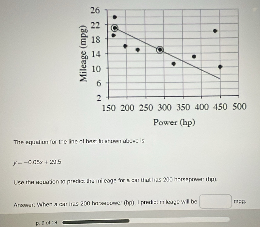 The equation for the line of best fit shown above is
y=-0.05x+29.5
Use the equation to predict the mileage for a car that has 200 horsepower (hp). 
Answer: When a car has 200 horsepower (hp), I predict mileage will be mpg
p. 9 of 18