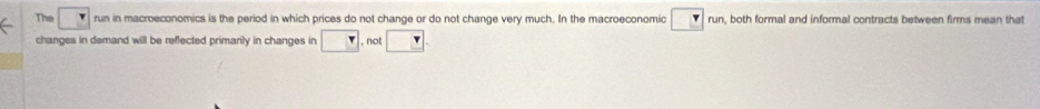 The run in macroeconomics is the period in which prices do not change or do not change very much. In the macroeconomic r run, both formal and informal contracts between firms mean that 
changes in demand will be reflected primarily in changes in □ , not □