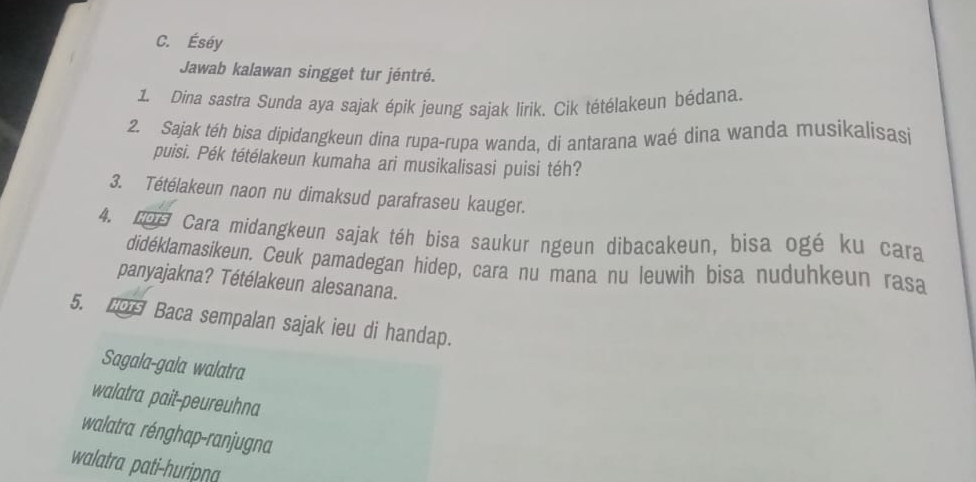 Éséy 
Jawab kalawan singget tur jéntré. 
1. Dina sastra Sunda aya sajak épik jeung sajak lirik. Cik tétélakeun bédana. 
2. Sajak téh bisa dipidangkeun dina rupa-rupa wanda, di antarana waé dina wanda musikalisasi 
puisi. Pék tétélakeun kumaha ari musikalisasi puisi téh? 
3. Tétélakeun naon nu dimaksud parafraseu kauger. 
4. LDª Cara midangkeun sajak téh bísa saukur ngeun dibacakeun, bisa ogé ku cara 
didéklamasikeun. Ceuk pamadegan hidep, cara nu mana nu leuwih bisa nuduhkeun rasa 
panyajakna? Tétélakeun alesanana. 
5. Baca sempalan sajak ieu di handap. 
Sagala-gala walatra 
walatra pait-peureuhna 
walatra rénghap-ranjugna 
walatra pati-huripna