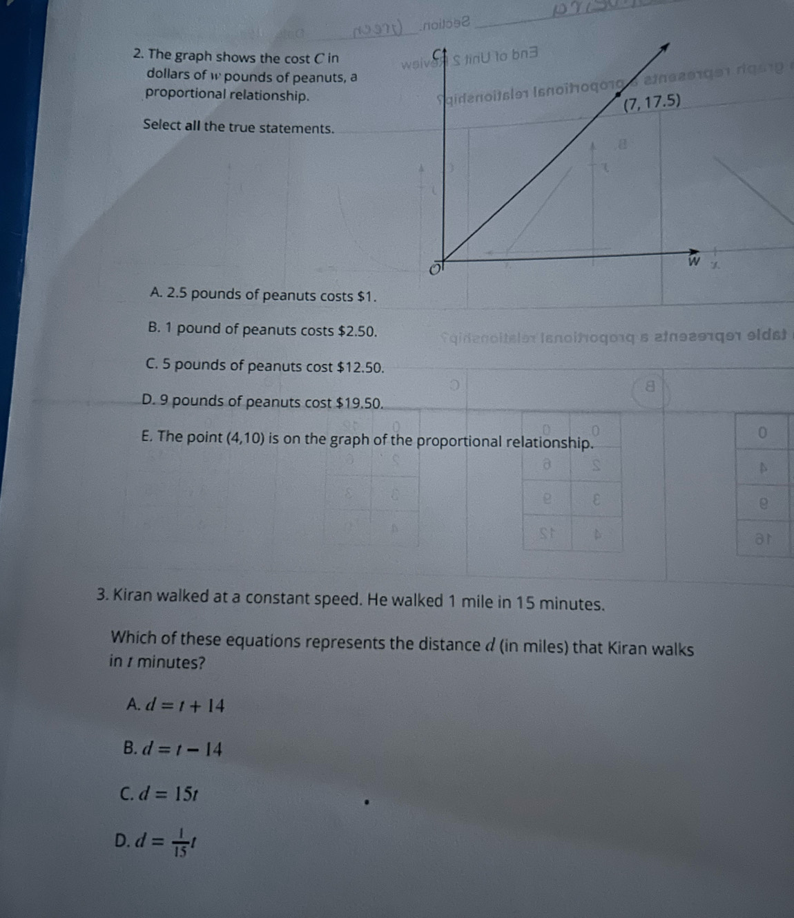 .noilos2
_
2. The graph shows the cost C in w
dollars of w pounds of peanuts, a
proportional relationship.
S qidenoitsl91 Isnoïtoqo 1 05 e i e 2 9 19 9 1 
Select all the true statements.
A. 2.5 pounds of peanuts costs $1.
B. 1 pound of peanuts costs $2.50.
gide no i tsle i s noitogoιq s afθ29rger el ds
C. 5 pounds of peanuts cost $12.50.
8
D. 9 pounds of peanuts cost $19.50.
E. The point (4,10) is on the graph of the proportional r
3. Kiran walked at a constant speed. He walked 1 mile in 15 minutes.
Which of these equations represents the distance d (in miles) that Kiran walks
in t minutes?
A. d=t+14
B. d=t-14
C. d=15t
D. d= 1/15 t