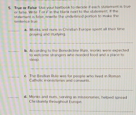 True or False Use your textbook to decide if each statement is true 
or false. Write Tor F in the blank next to the statement. If the 
sentence true. statement is false, rewnite the underlined portion to make the 
_a. Morks and nuns in Christian Europe spent all their time 
praying and studying. 
_ 
_b. According to the Benedictine Rule, monks were expected 
sleep to welcome strangers who needed food and a place to 
_ 
_e. The Basilian Rule was for people who lived in Roman 
Gatholic monesteries and conwents 
_ 
_d. Monks and nuns, serving as missionaries, helped spread 
Christianity throughout Europe. 
_